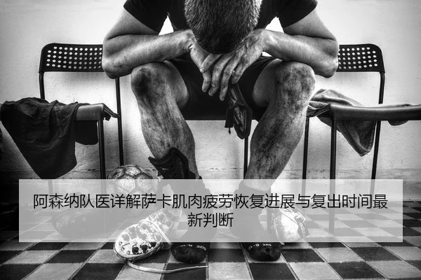 阿森纳队医详解萨卡肌肉疲劳恢复进展与复出时间最新判断