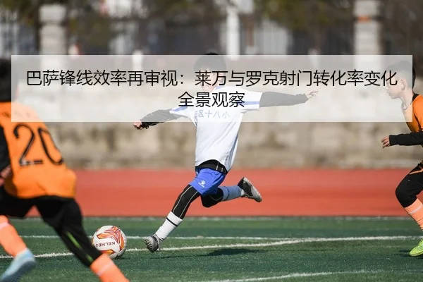 巴萨锋线效率再审视：莱万与罗克射门转化率变化全景观察