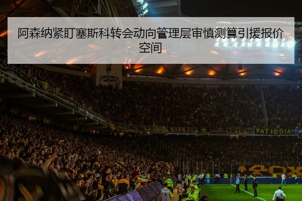 阿森纳紧盯塞斯科转会动向管理层审慎测算引援报价空间