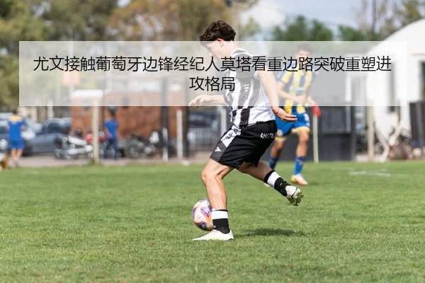 尤文接触葡萄牙边锋经纪人莫塔看重边路突破重塑进攻格局